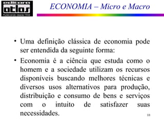ECONOMIA – Micro e Macro
10
• Uma definição clássica de economia pode
ser entendida da seguinte forma:
• Economia é a ciência que estuda como o
homem e a sociedade utilizam os recursos
disponíveis buscando melhores técnicas e
diversos usos alternativos para produção,
distribuição e consumo de bens e serviços
com o intuito de satisfazer suas
necessidades.
 