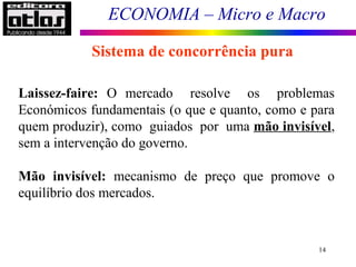 ECONOMIA – Micro e Macro
14
Sistema de concorrência pura
Laissez-faire: O mercado resolve os problemas
Económicos fundamentais (o que e quanto, como e para
quem produzir), como guiados por uma mão invisível,
sem a intervenção do governo.
Mão invisível: mecanismo de preço que promove o
equilíbrio dos mercados.
 