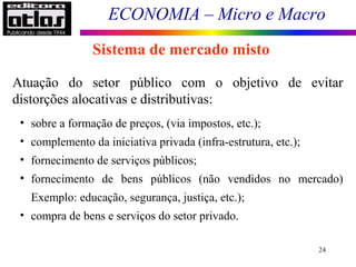ECONOMIA – Micro e Macro
24
Sistema de mercado misto
Atuação do setor público com o objetivo de evitar
distorções alocativas e distributivas:
• sobre a formação de preços, (via impostos, etc.);
• complemento da iniciativa privada (infra-estrutura, etc.);
• fornecimento de serviços públicos;
• fornecimento de bens públicos (não vendidos no mercado)
Exemplo: educação, segurança, justiça, etc.);
• compra de bens e serviços do setor privado.
 