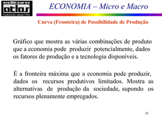 ECONOMIA – Micro e Macro
28
Gráfico que mostra as várias combinações de produto
que a economia pode produzir potencialmente, dados
os fatores de produção e a tecnologia disponíveis.
É a fronteira máxima que a economia pode produzir,
dados os recursos produtivos limitados. Mostra as
alternativas de produção da sociedade, supondo os
recursos plenamente empregados.
Curva (Fronteira) de Possibilidade de Produção
 