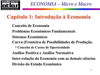 ECONOMIA – Micro e Macro
3
Conceito de Economia
Problemas Económicos Fundamentais
Sistemas Económicos
Curva (Fronteira de Possibilidades de Produção.
• Conceito de Custos de Oportunidade
Análise Positiva e Análise Normativa
Inter-relação da Economia com as demais ciências
Divisão do Estudo Econômico
Capítulo 1: Introdução à Economia
 