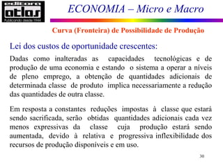 ECONOMIA – Micro e Macro
30
Lei dos custos de oportunidade crescentes:
Dadas como inalteradas as capacidades tecnológicas e de
produção de uma economia e estando o sistema a operar a níveis
de pleno emprego, a obtenção de quantidades adicionais de
determinada classe de produto implica necessariamente a redução
das quantidades de outra classe.
Em resposta a constantes reduções impostas à classe que estará
sendo sacrificada, serão obtidas quantidades adicionais cada vez
menos expressivas da classe cuja produção estará sendo
aumentada, devido à relativa e progressiva inflexibilidade dos
recursos de produção disponíveis e em uso.
Curva (Fronteira) de Possibilidade de Produção
 