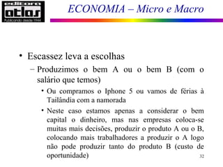 ECONOMIA – Micro e Macro
32
• Escassez leva a escolhas
– Produzimos o bem A ou o bem B (com o
salário que temos)
• Ou compramos o Iphone 5 ou vamos de férias à
Tailândia com a namorada
• Neste caso estamos apenas a considerar o bem
capital o dinheiro, mas nas empresas coloca-se
muitas mais decisões, produzir o produto A ou o B,
colocando mais trabalhadores a produzir o A logo
não pode produzir tanto do produto B (custo de
oportunidade)
 