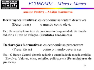 ECONOMIA – Micro e Macro
35
Análise Positiva – Análise Normativa
Declarações Positivas: os economistas tentam descrever
(Descritivas) o mundo como ele é.
Ex.: Uma redução na taxa de crescimento da quantidade de moeda
reduziria a Taxa de Inflação. (Cientistas Económicos)
Declarações Normativas: os economistas prescrevem
(Prescritivas) como o mundo deveria ser.
Ex.: O Banco Central deveria reduzir a quantidade de moeda emitida.
(Envolve: Valores, ética, religião, política,etc.) (Formuladores de
políticas)
 