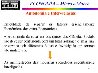 ECONOMIA – Micro e Macro
37
Dificuldade de separar os fatores essencialmente
Económicos dos extra-Económicos.
A Autonomia da cada um dos ramos das Ciências Sociais
não deve ser confundida com um total isolamento, mas sim
observada sob diferentes óticas e investigada em termos
não unilaterais.
As manifestações das modernas sociedades encontram-se
interligadas.
Autonomia e Inter-relação:
 
