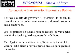 ECONOMIA – Micro e Macro
39
Política é a arte de governar. O exercício do poder. É
natural que este poder tente exercer o domínio sobre a
coisa económica.
Uso da política do Estado para concessão de vantagens
económicas pelos grandes grupos Económicos.
Ex.: Agricultores na época da política do café com leite.
Crédito subsidiado e tarifas protecionistas para grandes
industrias.
Autonomia e Inter-relação: Economia e Política
 