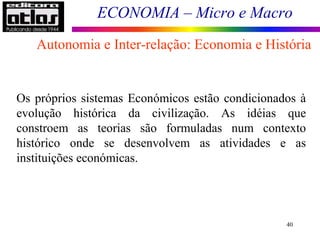 ECONOMIA – Micro e Macro
40
Os próprios sistemas Económicos estão condicionados à
evolução histórica da civilização. As idéias que
constroem as teorias são formuladas num contexto
histórico onde se desenvolvem as atividades e as
instituições económicas.
Autonomia e Inter-relação: Economia e História
 