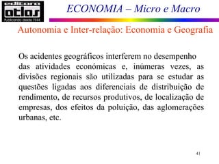 ECONOMIA – Micro e Macro
41
Os acidentes geográficos interferem no desempenho
das atividades económicas e, inúmeras vezes, as
divisões regionais são utilizadas para se estudar as
questões ligadas aos diferenciais de distribuição de
rendimento, de recursos produtivos, de localização de
empresas, dos efeitos da poluição, das aglomerações
urbanas, etc.
Autonomia e Inter-relação: Economia e Geografia
 