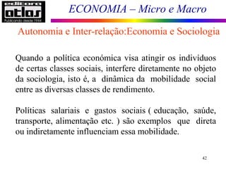 ECONOMIA – Micro e Macro
42
Quando a política económica visa atingir os indivíduos
de certas classes sociais, interfere diretamente no objeto
da sociologia, isto é, a dinâmica da mobilidade social
entre as diversas classes de rendimento.
Políticas salariais e gastos sociais ( educação, saúde,
transporte, alimentação etc. ) são exemplos que direta
ou indiretamente influenciam essa mobilidade.
Autonomia e Inter-relação:Economia e Sociologia
 