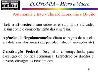 ECONOMIA – Micro e Macro
43
Autonomia e Inter-relação: Economia e Direito
Leis Anti-truste: atuam sobre as estruturas de mercado,
assim como o comportamento das empresas.
Agências de Regulamentação: ditam as regras de atuação
em determinadas áreas (ex.: petróleo, telecomunicações,etc)
Constituição Federal: Determina a competência para
execução de política económica. Estabelece os direitos e
deveres dos agentes Económicos.
 