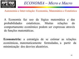 ECONOMIA – Micro e Macro
44
A Economia faz uso da lógica matemática e das
probabilidades estatísticas. Muitas relações do
comportamento econômico podem ser expressas através
de funções matemáticas.
Econometria: a estratégia de se estimar as relações
económicas, matematicamente formuladas, a partir da
minimização dos desvios aleatórios.
Autonomia e Inter-relação: Economia, Matemática e Estatística
 