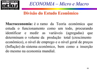 ECONOMIA – Micro e Macro
46
Macroeconomia: é o ramo da Teoria económica que
estuda o funcionamento como um todo, procurando
identificar e medir as variáveis (agregadas) que
determinam o volume da produção total (crescimento
econômico), o nível de emprego e o nível geral de preços
(Inflação) do sistema econômico, bem como a inserção
do mesmo na economia mundial.
Divisão do Estudo Econômico
 