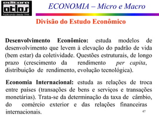 ECONOMIA – Micro e Macro
47
Divisão do Estudo Econômico
Desenvolvimento Econômico: estuda modelos de
desenvolvimento que levem à elevação do padrão de vida
(bem estar) da coletividade. Questões estruturais, de longo
prazo (crescimento da rendimento per capita,
distribuição de rendimento, evolução tecnológica).
Economia Internacional: estuda as relações de troca
entre países (transações de bens e serviços e transações
monetárias). Trata-se da determinação da taxa de câmbio,
do comércio exterior e das relações financeiras
internacionais.
 