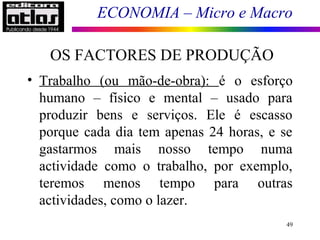 ECONOMIA – Micro e Macro
49
• Trabalho (ou mão-de-obra): é o esforço
humano – físico e mental – usado para
produzir bens e serviços. Ele é escasso
porque cada dia tem apenas 24 horas, e se
gastarmos mais nosso tempo numa
actividade como o trabalho, por exemplo,
teremos menos tempo para outras
actividades, como o lazer.
OS FACTORES DE PRODUÇÃO
 