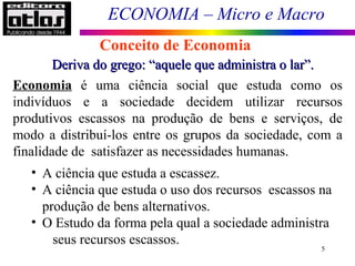 ECONOMIA – Micro e Macro
5
Conceito de Economia
Deriva do grego: “aquele que administra o lar”.Deriva do grego: “aquele que administra o lar”.
Economia é uma ciência social que estuda como os
indivíduos e a sociedade decidem utilizar recursos
produtivos escassos na produção de bens e serviços, de
modo a distribuí-los entre os grupos da sociedade, com a
finalidade de satisfazer as necessidades humanas.
• A ciência que estuda a escassez.
• A ciência que estuda o uso dos recursos escassos na
produção de bens alternativos.
• O Estudo da forma pela qual a sociedade administra
seus recursos escassos.
 
