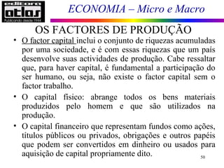 ECONOMIA – Micro e Macro
50
• O factor capital inclui o conjunto de riquezas acumuladas
por uma sociedade, e é com essas riquezas que um país
desenvolve suas actividades de produção. Cabe ressaltar
que, para haver capital, é fundamental a participação do
ser humano, ou seja, não existe o factor capital sem o
factor trabalho.
• O capital físico: abrange todos os bens materiais
produzidos pelo homem e que são utilizados na
produção.
• O capital financeiro que representam fundos como ações,
títulos públicos ou privados, obrigações e outros papéis
que podem ser convertidos em dinheiro ou usados para
aquisição de capital propriamente dito.
OS FACTORES DE PRODUÇÃO
 