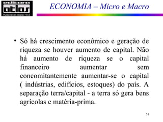 ECONOMIA – Micro e Macro
51
• Só há crescimento econômico e geração de
riqueza se houver aumento de capital. Não
há aumento de riqueza se o capital
financeiro aumentar sem
concomitantemente aumentar-se o capital
( indústrias, edifícios, estoques) do país. A
separação terra/capital - a terra só gera bens
agrícolas e matéria-prima.
 