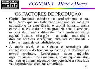 ECONOMIA – Micro e Macro
52
• Capital humano: consiste no conhecimento e nas
habilidades que um trabalhador adquire por meio da
educação e da experiência; o capital humano, assim
como o físico, é usado para produzir bens e serviços,
embora de maneira diferente. Toda profissão exige
capital humano cirurgião - aprender anatomia e
dominar técnicas cirúrgicas: para ser contabilista -
saber as regras da contabilidade, etc.
• A outro nível, é a Ciência e tecnologia dos
conhecimentos do homem aplicados para desenvolver
novos produtos. Representam novos métodos
organizacionais, novas máquinas, novos equipamentos,
etc. Seu uso mais adequado que beneficie a sociedade
vai depender das escolhas assumidas.
OS FACTORES DE PRODUÇÃO
 