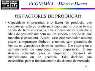 ECONOMIA – Micro e Macro
OS FACTORES DE PRODUÇÃO
53
• Capacidade empresarial: é o factor de produção que
consiste no esforço usado para coordenar a produção e a
venda de bens e serviços. Um empreendedor concebe a
idéia de produzir um bem ou um serviço e decide de que
maneira e executará. Assim, esse empreendedor assume
riscos, compromete dinheiro e tempo, sem garantias de
lucros, na expectativa de obter sucesso. É o risco e ou a
administração do empreendimento empresarial. É um
desafio constante para o empresário decisões de
investimento ou de gerência. Tais decisões são
necessárias para o funcionamento do sistema de mercado.
 