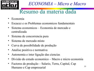 ECONOMIA – Micro e Macro
Resumo da materia dada
• Economia
• Escacez e os Problemas economicos fundamentais
• Sistema economicos – Economia de mercado e
centralizada
• Sistema de concorrencia pura
• Sistema de mercado misto
• Curva de possibilidade de produção
• Analise positiva e normativa
• Autonomia e inter ligação das ciencias
• Divisão do estudo economico – Macro e micro economia
• Factores de produção – Salario, Terra, Capital, Cap
Humano e Cap empresarial 55
 