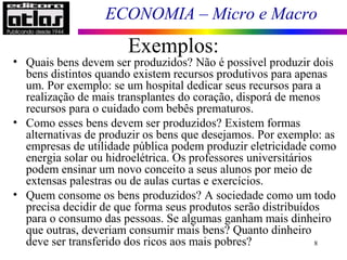 ECONOMIA – Micro e Macro
Exemplos:
8
• Quais bens devem ser produzidos? Não é possível produzir dois
bens distintos quando existem recursos produtivos para apenas
um. Por exemplo: se um hospital dedicar seus recursos para a
realização de mais transplantes do coração, disporá de menos
recursos para o cuidado com bebês prematuros.
• Como esses bens devem ser produzidos? Existem formas
alternativas de produzir os bens que desejamos. Por exemplo: as
empresas de utilidade pública podem produzir eletricidade como
energia solar ou hidroelétrica. Os professores universitários
podem ensinar um novo conceito a seus alunos por meio de
extensas palestras ou de aulas curtas e exercícios.
• Quem consome os bens produzidos? A sociedade como um todo
precisa decidir de que forma seus produtos serão distribuídos
para o consumo das pessoas. Se algumas ganham mais dinheiro
que outras, deveriam consumir mais bens? Quanto dinheiro
deve ser transferido dos ricos aos mais pobres?
 
