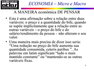 ECONOMIA – Micro e Macro
A MANEIRA económica DE PENSAR
9
• Esta é uma afirmação sobre a relação entre duas
variáveis: o preço e a quantidade do bife, quando
se supõe implicitamente que a relação entre as
outras variáveis – o preço do bife e do
salário/rendimento da pessoa – não alteram o seu
valor.
• Uma maneira mais precisa de dizer isso seria:
“Uma redução no preço do bife aumenta sua
quantidade consumida, ceteris paribus ”. As
palavras em latim significam “tudo o mais
mantido constante” ou “mantendo-se as outras
variáveis fixas.
 