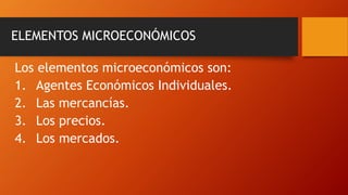 ELEMENTOS MICROECONÓMICOS
Los elementos microeconómicos son:
1. Agentes Económicos Individuales.
2. Las mercancías.
3. Los precios.
4. Los mercados.
 