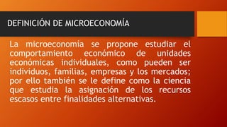 DEFINICIÓN DE MICROECONOMÍA
La microeconomía se propone estudiar el
comportamiento económico de unidades
económicas individuales, como pueden ser
individuos, familias, empresas y los mercados;
por ello también se le define como la ciencia
que estudia la asignación de los recursos
escasos entre finalidades alternativas.
 