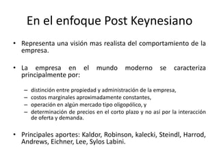 En el enfoque Post Keynesiano
• Representa una visión mas realista del comportamiento de la
empresa.
• La empresa en el
principalmente por:
–
–
–
–

mundo

moderno

se

caracteriza

distinción entre propiedad y administración de la empresa,
costos marginales aproximadamente constantes,
operación en algún mercado tipo oligopólico, y
determinación de precios en el corto plazo y no así por la interacción
de oferta y demanda.

• Principales aportes: Kaldor, Robinson, kalecki, Steindl, Harrod,
Andrews, Eichner, Lee, Sylos Labini.

 