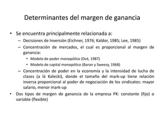 Determinantes del margen de ganancia
• Se encuentra principalmente relacionada a:
– Decisiones de Inversión (Eichner, 1976; Kaldor, 1985; Lee, 1985)
– Concentración de mercados, el cual es proporcional al margen de
ganancia:
• Modelo de poder monopólico (Dut, 1987)
• Modelo de capital monopólico (Baran y Sweezy, 1968)

– Concentración de poder en la economía y la intensidad de lucha de
clases (a lá Kalecki), donde el tamaño del mark-up tiene relación
inversa proporcional al poder de negociación de los sindicatos: mayor
salario, menor mark-up
• Dos tipos de margen de ganancia de la empresa PK: constante (fijo) o
variable (flexible)

 