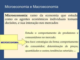 Microeconomia e Macroeconomia Estuda o comportamento de produtores e consumidores no mercado. Seu foco: estratégias da firma; comportamento do consumidor; determinação de preços, quantidades e custos; tendências setoriais; ... MICROECONOMIA Microeconomia : ramo da economia que estuda como os agentes econômicos individuais tomam decisões, e sua interação nos mercados 