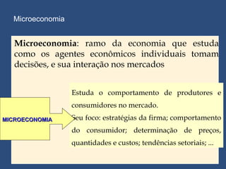 Microeconomia Estuda o comportamento de produtores e consumidores no mercado. Seu foco: estratégias da firma; comportamento do consumidor; determinação de preços, quantidades e custos; tendências setoriais; ... MICROECONOMIA Microeconomia : ramo da economia que estuda como os agentes econômicos individuais tomam decisões, e sua interação nos mercados 