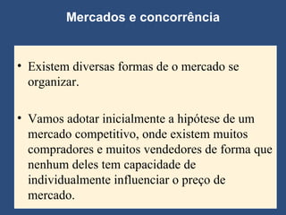 Existem diversas formas de o mercado se organizar.  Vamos adotar inicialmente a hipótese de um mercado competitivo, onde existem muitos compradores e muitos vendedores de forma que nenhum deles tem capacidade de individualmente influenciar o preço de mercado. Mercados e concorrência 