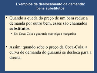 Exemplos de deslocamento da demanda: bens substitutos Quando a queda do preço de um bem reduz a demanda por outro bem, esses são chamados  substitutos. Ex: Coca-Cola e guaraná; manteiga e margarina Assim: quando sobe o preço da Coca-Cola, a curva de demanda do guaraná se desloca para a direita. 