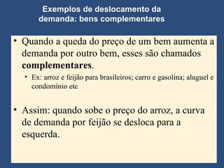 Exemplos de deslocamento da demanda: bens complementares Quando a queda do preço de um bem aumenta a demanda por outro bem, esses são chamados  complementares . Ex: arroz e feijão para brasileiros; carro e gasolina; aluguel e condomínio etc Assim: quando sobe o preço do arroz, a curva de demanda por feijão se desloca para a esquerda. 