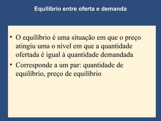 Equilíbrio entre oferta e demanda O equilíbrio é uma situação em que o preço atingiu uma o nível em que a quantidade ofertada é igual à quantidade demandada Corresponde a um par: quantidade de equilíbrio, preço de equilíbrio  