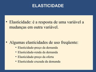 ELASTICIDADE Elasticidade: é a resposta de uma variável a mudanças em outra variável. Algumas elasticidades de uso freqüente: Elasticidade-preço da demanda Elasticidade-renda da demanda Elasticidade-preço da oferta Elasticidade cruzada da demanda 