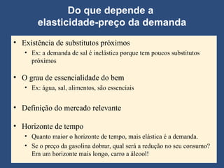 Do que depende a  elasticidade-preço da demanda Existência de substitutos próximos Ex: a demanda de sal é inelástica porque tem poucos substitutos próximos O grau de essencialidade do bem Ex: água, sal, alimentos, são essenciais Definição do mercado relevante Horizonte de tempo Quanto maior o horizonte de tempo, mais elástica é a demanda.  Se o preço da gasolina dobrar, qual será a redução no seu consumo? Em um horizonte mais longo, carro a álcool! 