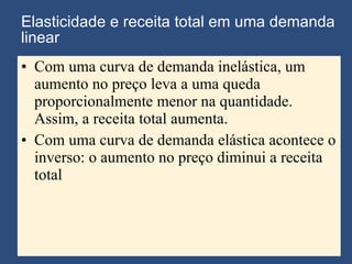 Elasticidade e receita total em uma demanda linear Com uma curva de demanda inelástica, um aumento no preço leva a uma queda proporcionalmente menor na quantidade. Assim, a receita total aumenta. Com uma curva de demanda elástica acontece o inverso: o aumento no preço diminui a receita total 