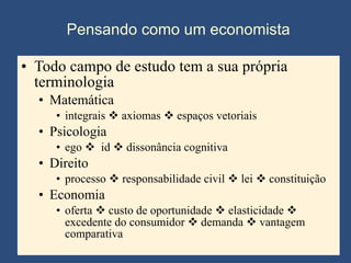 Pensando como um economista Todo campo de estudo tem a sua própria terminologia Matemática integrais    axiomas    espaços vetoriais  Psicologia ego     id    dissonância cognitiva Direito processo    responsabilidade civil    lei    constituição Economia oferta    custo de oportunidade    elasticidade    excedente do consumidor    demanda    vantagem comparativa  
