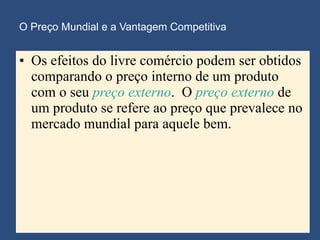 O Preço Mundial e a Vantagem Competitiva Os efeitos do livre comércio podem ser obtidos comparando o preço interno de um produto com o seu  preço externo .  O  preço externo  de um produto se refere ao preço que prevalece no mercado mundial para aquele bem. 