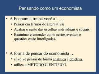 A Economia treina você a . . . .  Pensar em termos de alternativas. Avaliar o custo das escolhas individuais e sociais. Examinar e entender como certos eventos e questões estão interligadas. Pensando como um economista A forma de pensar do economista … envolve pensar de forma  analítica  e  objetiva . utiliza o MÉTODO CIENTÍFICO. 