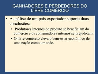 GANHADORES E PERDEDORES DO LÍVRE COMÉRCIO A análise de um país exportador suporta duas conclusões: Produtores internos do produto se beneficiam do comércio e os consumidores internos se prejudicam. O lívre comércio eleva o bem-estar econômico de uma nação como um todo. 