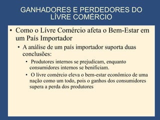 GANHADORES E PERDEDORES DO LÍVRE COMÉRCIO Como o Lívre Comércio afeta o Bem-Estar em um País Importador A análise de um país importador suporta duas conclusões: Produtores internos se prejudicam, enquanto consumidores internos se benificiam. O lívre comércio eleva o bem-estar econômico de uma nação como um todo, pois o ganhos dos consumidores supera a perda dos produtores 