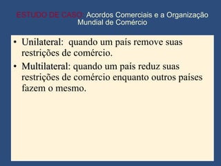 ESTUDO DE CASO:  Acordos Comerciais e a Organização Mundial de Comércio Unilateral :  quando um país remove suas restrições de comércio. Multilateral : quando um país reduz suas restrições de comércio enquanto outros países fazem o mesmo. 