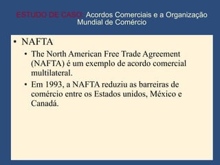 ESTUDO DE CASO:  Acordos Comerciais e a Organização Mundial de Comércio NAFTA The North American Free Trade Agreement (NAFTA) é um exemplo de acordo comercial multilateral. Em 1993, a NAFTA reduziu as barreiras de comércio entre os Estados unidos, México e Canadá. 