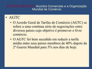 ESTUDO DE CASO:  Acordos Comerciais e a Organização Mundial de Comércio AGTC O Acordo Geral de Tarifas de Comércio (AGTC) se refere a uma contínua série de negociações entre diversos países cujo objetivo é promover o lívre comércio. O AGTC foi bem sucedido em reduzir a tarifa média entre seus países membros de 40% depois da 2ª Guerra Mundial para 5% nos dias de hoje. 