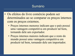 Sumário Os efeitos do livre comércio podem ser determinados ao se comparar os preços internos com os preços externos. Preços internos menores indicam que o país possui uma vantagem competitiva em produzir tal bem, tornando dele um exportador. Preços internos maiores indicam que o resto do mundo possui uma vantagem competitiva em produzir tal bem, tornando dele um importador. 