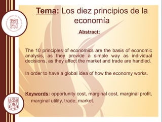 Tema: Los diez principios de la
economía
Abstract:
The 10 principles of economics are the basis of economic
analysis, as they provide a simple way as individual
decisions, as they affect the market and trade are handled.
In order to have a global idea of how the economy works.
Keywords: opportunity cost, marginal cost, marginal profit,
marginal utility, trade, market.
 