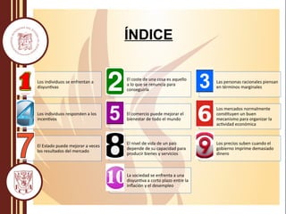 Los individuos se enfrentan a
disyuntivas
El coste de una cosa es aquello
a lo que se renuncia para
conseguirla
Las personas racionales piensan
en términos marginales
Los individuos responden a los
incentivos
El comercio puede mejorar el
bienestar de todo el mundo
Los mercados normalmente
constituyen un buen
mecanismo para organizar la
actividad económica
El Estado puede mejorar a veces
los resultados del mercado
El nivel de vida de un país
depende de su capacidad para
producir bienes y servicios
Los precios suben cuando el
gobierno imprime demasiado
dinero
La sociedad se enfrenta a una
disyuntiva a corto plazo entre la
inflación y el desempleo
ÍNDICE
 